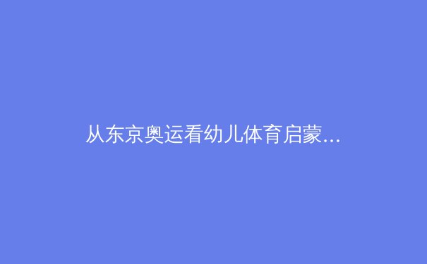 从东京奥运看幼儿体育启蒙：游戏化训练如何塑造未来冠军