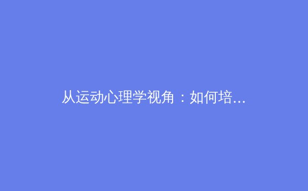 从运动心理学视角：如何培养孩子的运动兴趣与心理健康