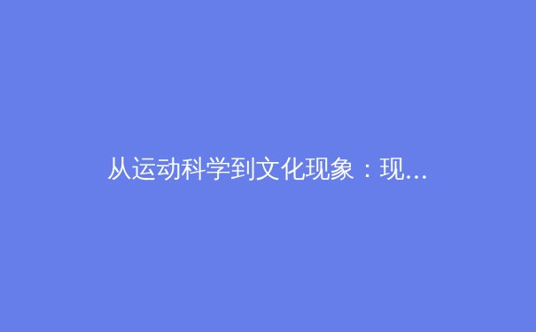 从运动科学到文化现象：现代体育如何重塑青少年身心发展 - 4