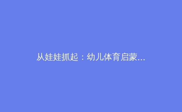 从娃娃抓起：幼儿体育启蒙如何塑造未来的运动明星与健康国民 - 2