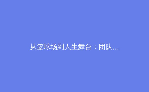 从篮球场到人生舞台：团队运动如何塑造儿童的未来竞争力 - 2